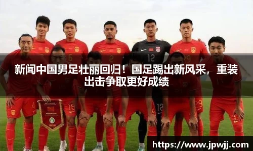 新闻中国男足壮丽回归！国足踢出新风采，重装出击争取更好成绩